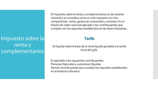 Impuesto sobre la
renta y
complementarios
El impuesto sobre la renta y complementarios es de carácter
nacional y se considera como un solo impuesto con tres
componentes: renta, ganancias ocasionales y remesas. Es un
tributo de orden nacional aplicado a los contribuyentes que
cumplan con los requisitos establecidos en las leyes tributarias.
Se liquida sobre la base de la renta líquida gravable a la tarifa
única del 35%.
Es aplicable a los siguientes contribuyentes:
Personas Naturales y sucesiones ilíquidas
Demás contribuyentes que cumplan los requisitos establecidos
en el estatuto tributario
TarifaTarifa
 