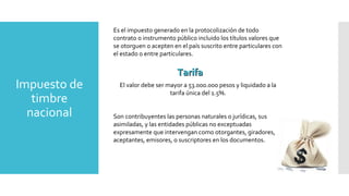 Impuesto de
timbre
nacional
Es el impuesto generado en la protocolización de todo
contrato o instrumento público incluido los títulos valores que
se otorguen o acepten en el país suscrito entre particulares con
el estado o entre particulares.
El valor debe ser mayor a 53.000.000 pesos y liquidado a la
tarifa única del 1.5%.
Son contribuyentes las personas naturales o jurídicas, sus
asimiladas, y las entidades públicas no exceptuadas
expresamente que intervengan como otorgantes, giradores,
aceptantes, emisores, o suscriptores en los documentos.
TarifaTarifa
 