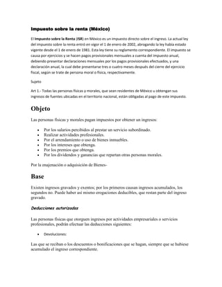 Impuesto sobre la renta (México)<br />El Impuesto sobre la Renta (ISR) en México es un impuesto directo sobre el ingreso. La actual ley del impuesto sobre la renta entró en vigor el 1 de enero de 2002, abrogando la ley había estado vigente desde el 1 de enero de 1981. Esta ley tiene su reglamento correspondiente. El impuesto se causa por ejercicios y se hacen pagos provisionales mensuales a cuenta del impuesto anual, debiendo presentar declaraciones mensuales por los pagos provisionales efectuados, y una declaración anual, la cual debe presentarse tres o cuatro meses después del cierre del ejercicio fiscal, según se trate de persona moral o física, respectivamente.<br />Sujeto<br />Art 1.- Todas las personas físicas y morales, que sean residentes de México u obtengan sus ingresos de fuentes ubicadas en el territorio nacional, están obligadas al pago de este impuesto.<br />Objeto <br />Las personas físicas y morales pagan impuestos por obtener un ingresos:<br />Por los salarios percibidos al prestar un servicio subordinado.<br />Realizar actividades profesionales.<br />Por el arrendamiento o uso de bienes inmuebles.<br />Por los intereses que obtenga.<br />Por los premios que obtenga.<br />Por los dividendos y ganancias que repartan otras personas morales.<br />Por la enajenación o adquisición de Bienes-<br />Base<br />Existen ingresos gravados y exentos; por los primeros causan ingresos acumulados, los segundos no. Puede haber así mismo erogaciones deducibles, que restan parte del ingreso gravado.<br />Deducciones autorizadas<br />Las personas físicas que otorguen ingresos por actividades empresariales o servicios profesionales, podrán efectuar las deducciones siguientes:<br />Devoluciones:<br />Las que se reciban o los descuentos o bonificaciones que se hagan, siempre que se hubiese acumulado el ingreso correspondiente.<br />Adquisición de mercancías:<br />Las adquisiciones de mercancías, así como de materias primas, productos semiterminados o terminados, que utilicen para prestar servicios, para fabricar bienes o para enajenarlos.<br />Gastos<br />Inversiones<br />Tasa <br />La tasa varía dependiendo del límite inferior en que se ubique la base, esta puede ir desde el 1.92% al 30% para personas físicas y del 30% para todas las personas morales.<br />Procedimiento general de cálculo<br />ConceptoResultadoIngresos acumulados$10,700-Deducciones acumuladas$3,800=Base$6,900-Límite inferior$4,210.42=Excedente$2,689.58xTasa %10.88=Impuesto$292.62+Cuota fija$247.23=Impuesto Causado$539.85-Pagos anteriores$0-Retenciones$200=Impuesto a pagar$339.85<br />Enlaces externos<br />SAT Servicio de administración tributaria.<br />SHCP Secretaría de hacienda y crédito público.<br />Esta página fue modificada por última vez el 21:25, 11 mar 2010.<br />http://es.wikipedia.org/wiki/Impuesto_sobre_la_renta_(M%C3%A9xico)<br />