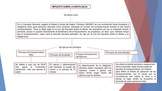 IMPUESTO SOBRE LA RENTA (ISLR)
Se define como
Es un Impuesto Nacional, pagado al Estado a través del órgano Tributario (SENIAT) es una contribución fiscal monetaria y
obligatoria tanto para personas naturales como jurídicas, calculada en función del enriquecimiento durante el año fiscal
correspondiente. Tiene su Base legal en la Ley del Impuesto Sobre la Renta. Se caracteriza por ser un impuesto directo;
personal, porque lo soporta directamente el beneficiario del enriquecimiento; es progresivo, es decir, que, mientras mayor
sea el enriquecimiento, mayor será la alícuota tributaria aplicable. Se rige por la Ley de Impuesto Sobre la Renta y su
Reglamento.
Se rige por los principios
Principio de Enriquecimiento
Neto
Se refiere a que Ley de ISLR
solo grava el incremento
patrimonial neto que genere el
sujeto
Principio de Anualidad
El calculo y determinación
del impuesto no puede ser
menor a un periodo de 12
meses.
Principio de Autonomía
del Ejercicio
la determinación de la obligación
tributaria deben imputarse sólo los
ingresos, costos y gastos que
hayan tenido origen dentro del
ejercicio que se declara.
Principio de renta Mundial
Se refiere al ámbito territorial o espacial del
hecho imponible, hasta donde puede ser
gravado el enriquecimiento, los criterios
para definir el ámbito de aplicación de los
enriquecimientos, son la causa que es
circunstancia que origina la renta y, la
fuente, el lugar donde se encuentra el
domicilio de quien genera la renta.
 