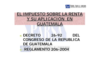 EL IMPUESTO SOBRE LA RENTA
    Y SU APLICACIÓN EN
        GUATEMALA

 n   DECRETO     26-92    DEL
     CONGRESO DE LA REPUBLICA
     DE GUATEMALA
 n   REGLAMENTO 206-2004
 
