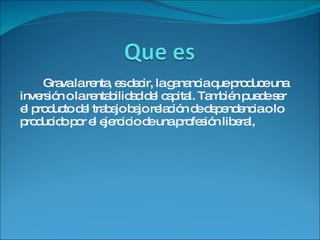 Grava la renta, es decir, la ganancia que produce una inversión o la rentabilidad del capital. También puede ser el producto del trabajo bajo relación de dependencia o lo producido por el ejercicio de una profesión liberal,  
