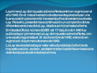 La primera Ley de Impuesto sobre la Renta entró en vigencia en el año 1943. En el mes aniversario de esta revista pareciera ser una buena ocasión para recordar los sesenta años de existencia de esta Ley. Para ello, presentamos a continuación un compendio de las diferentes versiones de la Ley, desde sus inicios hasta la fecha.  En Gaceta Oficial número 20.851 del 17 de julio de 1.942 fue publicada por primera vez la Ley de Impuesto sobre la Renta, con una vacatio legis hasta el 31 de diciembre de 1942, entrando en vigencia el día primero de enero de 1943. La Ley se caracterizaba por estar estructurada bajo la forma de impuesto cedular, es decir, se determinaban las tarifas en base a los distintos tipos de actividad económica.  