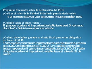 Preguntas frecuentes sobre la declaración del ISLR ¿Cuál es el valor de la Unidad Tributaria para la declaración  el 31 de marzo de 2010 el valor de la Unidad Tributaria es de Bsf. 55,00 ¿Cuándo vence el plazo  vence . El plazo para declarar el Impuesto sobre la Renta vence el 31 de marzo de cada año. Se inicia a en enero de cada año ¿Cuánto debo haber ganado en el año fiscal para estar obligado a declarar el ISLR? Todas aquellas personas con ingresos de enriquecimiento neto superiores a las 1.000 unidades tributarias (1.000 U.T.) y aquellas con ingresos brutos mayores de mil quinientas unidades tributarias (1.500 U.T.) están obligadas a declarar el Impuesto sobre la Renta anual antes del 31 de marzo. 