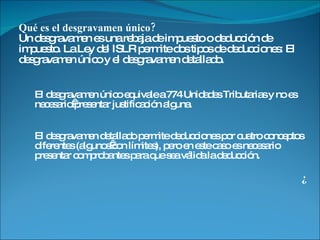 Qué es el desgravamen único? Un desgravamen es una rebaja de impuesto o deducción de impuesto. La Ley del ISLR permite dos tipos de deducciones: El desgravamen único y el desgravamen detallado. El desgravamen único equivale a 774 Unidades Tributarias y no es necesario presentar justificación alguna.  El desgravamen detallado permite deducciones por cuatro conceptos diferentes (algunos con límites), pero en este caso es necesario presentar comprobantes para que sea válida la deducción.  ¿ 