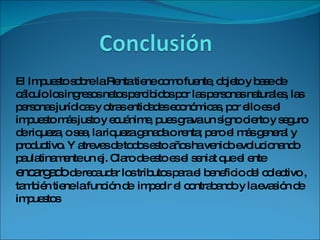 El Impuesto sobre la Renta tiene como fuente, objeto y base de cálculo los ingresos netos percibidos por las personas naturales, las personas jurídicas y otras entidades económicas, por ello es el impuesto más justo y ecuánime, pues grava un signo cierto y seguro de riqueza, o sea, la riqueza ganada o renta; pero el más general y productivo. Y atreves de todos esto años ha venido evolucionando paulatinamente un ej. Claro de esto es el seniat que el ente  encargado  de recaudar los tributos para el beneficio del colectivo , también tiene la función de  impedir el contrabando y la evasión de  impuestos 