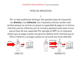 FINANZAS PARA MORTALES Tú y tus impuestos

TIPOS DE IMPUESTOS
1
Por un lado, podríamos distinguir dos grandes tipos de impuestos:
los directos y los indirectos. Los impuestos directos reciben este
nombre porque se centran en gravar la capacidad de pago en sí misma,
mientras que los indirectos, por el contrario, aparecen para tasar el uso
que se hace de esa capacidad. Por ejemplo, el IRPF es un impuesto
directo que se paga cuando una persona obtiene renta mientras que el
IVA es indirecto y se paga cuando se consume esa renta obtenida.
consumo

renta
IRPF

DIRECTO

IVA

IVA

INDIRECTO

 