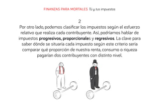 FINANZAS PARA MORTALES Tú y tus impuestos

2
Por otro lado, podemos clasiﬁcar los impuestos según el esfuerzo
relativo que realiza cada contribuyente. Así, podríamos hablar de
impuestos progresivos, proporcionales y regresivos. La clave para
saber dónde se situaría cada impuesto según este criterio sería
comparar qué proporción de nuestra renta, consumo o riqueza
pagarían dos contribuyentes con distinto nivel.

 