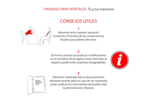 FINANZAS PARA MORTALES Tú y tus impuestos

CONSEJOS ÚTILES
1
Asesórate ante cualquier operación
económico-ﬁnanciera de las consecuencias
ﬁscales que pudieran derivarse.

2
De forma continua se producen modiﬁcaciones
en la normativa ﬁscal vigente. Estar informado al
respecto puede evitar sorpresas desagradables.

3
docu
menta
ción

Mantener clasiﬁcada toda la documentación
relevante reciente para, en caso de ser requeridos,
poder justiﬁcar los movimientos declarados ante
la administración tributaria.

 