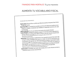 FINANZAS PARA MORTALES Tú y tus impuestos

AUMENTA TU VOCABULARIO FISCAL

A MORTALES
VOCABULARIO FISCAL PAR

hacer frente
debe, de acuerdo al impuesto,
o: Persona física o jurídica que
Sujeto pasiv
al pago del mismo.
referencia (medida normald de la variable económica de
Base imponible: La cantida
pacidad económica de cada
netarias) que establece la ca
mente en unidades mo
contribuyente.
a tributaria.
gina el nacimiento de la deud
ecocho imponible: Acción que ori
He
función de nuestra capacidad
ntidad de impuestos a pagar en
onio.
Cuota tributaria: Ca
ra cuota del impuesto al patrim
contribuyentes deben la terce
nómica: Miles de
la-tercera-cuota
es-deben/06/20/miles-de-contribuyent
(http://abceconomia.co/2012
.
-del-impuesto-al-patrimonio/)

que permiten excluir del
establecidas en los impuestos
Exenciones: Particularidades
por las características del
des, bien sea por su origen y/o
cómputo ciertas cantida
r despido improcedente están
mplo: las indemnizaciones po
de
contribuyente. Por eje
bierno demanda una bajada
El comité que asesora al Go
exentas en el IRPF:
cciones, una rebaja de Socieda
pañada de un recorte de dedu
tipos del IRPF acom
a del IVA y de Especiales
cotizaciones sociales y un alz
des al 20% y de
378316.html).
2014/01/22/economia/1390
(http://www.expansion.com/
ota tributaria siempre y
e serán descontadas de la cu
Deducciones: Cantidades qu
terísticas.
cuando se reúnan ciertas carac

 