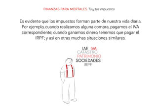 FINANZAS PARA MORTALES Tú y tus impuestos

Es evidente que los impuestos forman parte de nuestra vida diaria.
Por ejemplo, cuando realizamos alguna compra, pagamos el IVA
correspondiente; cuando ganamos dinero, tenemos que pagar el
IRPF; y así en otras muchas situaciones similares.
IAE IVA
CATASTRO
PATRIMONIO
SOCIEDADES
IRPF

 