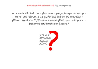 FINANZAS PARA MORTALES Tú y tus impuestos

A pesar de ello, todos nos planteamos preguntas que no siempre
tienen una respuesta clara: ¿Por qué existen los impuestos?
¿Cómo nos afectan?¿Cómo funcionan? ¿Qué tipos de impuestos
pagamos actualmente en España?

¿POR QUÉ
¿PARA QUÉ
¿CUÁLES
¿CÓMO

 