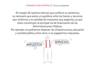 FINANZAS PARA MORTALES Tú y tus impuestos

Al margen de razones teóricas que justiﬁcan su existencia,
es necesario que exista un equilibrio entre los bienes y servicios
que recibimos y la cantidad de impuestos que pagamos, ya que
éstos constituyen la principal vía de ﬁnanciación de las
Administraciones Públicas.
Por ejemplo, no podríamos disponer de infraestructuras, educación
y sanidad pública, entre otros, si no pagásemos impuestos.

IMPUESTOS

SERVICIOS

 