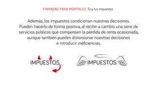 FINANZAS PARA MORTALES Tú y tus impuestos

Además, los impuestos condicionan nuestras decisiones.
Pueden hacerlo de forma positiva, al recibir a cambio una serie de
servicios públicos que compensen la pérdida de renta ocasionada,
aunque también pueden distorsionar nuestras decisiones
e introducir ineﬁciencias.

IMPUESTOS

IMPUESTOS

 