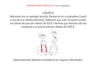 FINANZAS PARA MORTALES Tú y tus impuestos

EJEMPLO
Veámoslo con un ejemplo sencillo. Pensemos en un panadero (Juan)
y uno de sus clientes (Antonio). Sabemos que Juan no quiere vender
sus barras de pan por menos de 0,5 € mientras que Antonio sólo las
comprará si su precio está por debajo de 0,55 €.
≥ 0,5
< 0,55

Aparentemente, deberían entenderse sin mayores diﬁcultades.

 