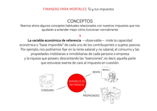 FINANZAS PARA MORTALES Tú y tus impuestos

CONCEPTOS

Veamos ahora algunos conceptos habituales relacionados con nuestros impuestos que nos
ayudarán a entender mejor cómo funcionan normalmente:

1
La variable económica de referencia —observable— mide la capacidad
económica o “base imponible” de cada uno de los contribuyentes o sujetos pasivos.
Por ejemplo, nos podríamos ﬁjar en la renta salarial y no salarial, el consumo y las
propiedades mobiliarias e inmobiliarias de cada persona o empresa
y la riqueza que poseen, descontando las “exenciones”, es decir, aquella parte
que estuviese exenta de cara al impuesto en cuestión.
RENTA
VARIABLES DE
REFERENCIA
CONSUMO
PROPIEDADES

Nómina

 