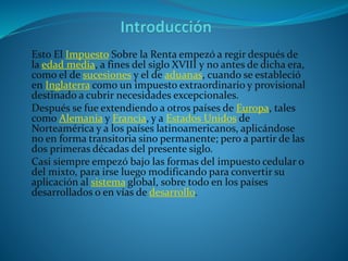 Esto El Impuesto Sobre la Renta empezó a regir después de
la edad media, a fines del siglo XVIII y no antes de dicha era,
como el de sucesiones y el de aduanas, cuando se estableció
en Inglaterra como un impuesto extraordinario y provisional
destinado a cubrir necesidades excepcionales.
Después se fue extendiendo a otros países de Europa, tales
como Alemania y Francia, y a Estados Unidos de
Norteamérica y a los países latinoamericanos, aplicándose
no en forma transitoria sino permanente; pero a partir de las
dos primeras décadas del presente siglo.
Casi siempre empezó bajo las formas del impuesto cedular o
del mixto, para irse luego modificando para convertir su
aplicación al sistema global, sobre todo en los países
desarrollados o en vías de desarrollo.
 