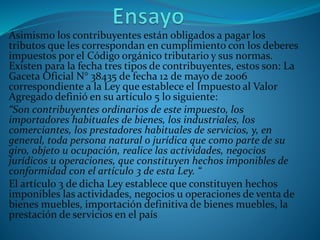 Asimismo los contribuyentes están obligados a pagar los
tributos que les correspondan en cumplimiento con los deberes
impuestos por el Código orgánico tributario y sus normas.
Existen para la fecha tres tipos de contribuyentes, estos son: La
Gaceta Oficial N° 38435 de fecha 12 de mayo de 2006
correspondiente a la Ley que establece el Impuesto al Valor
Agregado definió en su artículo 5 lo siguiente:
“Son contribuyentes ordinarios de este impuesto, los
importadores habituales de bienes, los industriales, los
comerciantes, los prestadores habituales de servicios, y, en
general, toda persona natural o jurídica que como parte de su
giro, objeto u ocupación, realice las actividades, negocios
jurídicos u operaciones, que constituyen hechos imponibles de
conformidad con el artículo 3 de esta Ley. “
El artículo 3 de dicha Ley establece que constituyen hechos
imponibles las actividades, negocios u operaciones de venta de
bienes muebles, importación definitiva de bienes muebles, la
prestación de servicios en el país
 