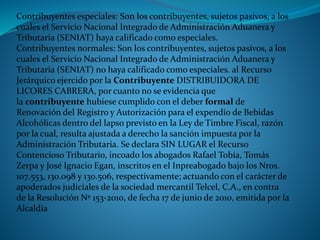 Contribuyentes especiales: Son los contribuyentes, sujetos pasivos, a los
cuales el Servicio Nacional Integrado de Administración Aduanera y
Tributaria (SENIAT) haya calificado como especiales.
Contribuyentes normales: Son los contribuyentes, sujetos pasivos, a los
cuales el Servicio Nacional Integrado de Administración Aduanera y
Tributaria (SENIAT) no haya calificado como especiales. al Recurso
Jerárquico ejercido por la Contribuyente DISTRIBUIDORA DE
LICORES CABRERA, por cuanto no se evidencia que
la contribuyente hubiese cumplido con el deber formal de
Renovación del Registro y Autorización para el expendio de Bebidas
Alcohólicas dentro del lapso previsto en la Ley de Timbre Fiscal, razón
por la cual, resulta ajustada a derecho la sanción impuesta por la
Administración Tributaria. Se declara SIN LUGAR el Recurso
Contencioso Tributario, incoado los abogados Rafael Tobía, Tomás
Zerpa y José Ignacio Egan, inscritos en el Inpreabogado bajo los Nros.
107.553, 130.098 y 130.506, respectivamente; actuando con el carácter de
apoderados judiciales de la sociedad mercantil Telcel, C.A., en contra
de la Resolución Nº 153-2010, de fecha 17 de junio de 2010, emitida por la
Alcaldía
 