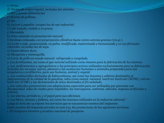 c) Arroz.
d) Harina de origen vegetal, incluidas las sémolas.
e) Pan y pastas alimenticias.
f) Huevos de gallinas.
g) Sal.
h) Azúcar y papelón, excepto los de uso industrial.
i) Café tostado, molido o en grano.
j) Mortadela.
k) Atún enlatado en presentación natural.
l) Sardinas enlatadas con presentación cilíndrica hasta ciento setenta gramos (170 gr.).
m) Leche cruda, pasteurizada, en polvo, modificada, maternizada o humanizada y en sus fórmulas
infantiles, incluidas las de soya.
n) Queso blanco duro.
ñ) Margarina y mantequilla.
o) Carne de pollo en estado natural, refrigerada y congelada.
2. Los fertilizantes, así como el gas natural utilizado como insumo para la fabricación de los mismos.
3. Los medicamentos y agroquímicos y los principios activos utilizados exclusivamente para su fabricación,
incluidas las vacunas, sueros, plasmas y las sustancias humanas o animales preparadas para uso
terapéutico o profiláctico, para uso humano, animal y vegetal.
4. Los combustibles derivados de hidrocarburos, así como los insumos y aditivos destinados al
mejoramiento de la calidad de la gasolina, tales como etanol, metanol, metil-ter-butil-eter (MTBE), etil-ter-
butil-eter (ETBE) y las derivaciones de éstos destinados al fin señalado.
5. Los vehículos automotores con adaptaciones especiales para ser utilizados por personas con
discapacidad, sillas de ruedas para impedidos, los marcapasos, catéteres, válvulas, órganos artificiales y
prótesis.
6. Los diarios, periódicos, y el papel para sus ediciones.
7. Los libros, revistas y folletos, así como los insumos utilizados en la industria editorial.”
Luego el Articulo 19 expone los servicios que se encuentran exentos del impuesto:
Están exentos del impuesto previsto en esta Ley, las prestaciones de los siguientes servicios:
1. El transporte terrestre y acuático nacional de pasajeros.
 