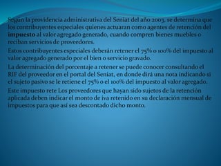 Según la providencia administrativa del Seniat del año 2003, se determina que
los contribuyentes especiales quienes actuaran como agentes de retención del
impuesto al valor agregado generado, cuando compren bienes muebles o
reciban servicios de proveedores.
Estos contribuyentes especiales deberán retener el 75% o 100% del impuesto al
valor agregado generado por el bien o servicio gravado.
La determinación del porcentaje a retener se puede conocer consultando el
RIF del proveedor en el portal del Seniat, en donde dirá una nota indicando si
el sujeto pasivo se le retiene el 75% o el 100% del impuesto al valor agregado.
Este impuesto rete Los proveedores que hayan sido sujetos de la retención
aplicada deben indicar el monto de iva retenido en su declaración mensual de
impuestos para que así sea descontado dicho monto.
 