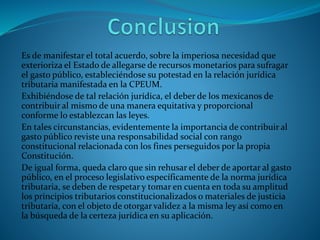 Es de manifestar el total acuerdo, sobre la imperiosa necesidad que
exterioriza el Estado de allegarse de recursos monetarios para sufragar
el gasto público, estableciéndose su potestad en la relación jurídica
tributaria manifestada en la CPEUM.
Exhibiéndose de tal relación jurídica, el deber de los mexicanos de
contribuir al mismo de una manera equitativa y proporcional
conforme lo establezcan las leyes.
En tales circunstancias, evidentemente la importancia de contribuir al
gasto público reviste una responsabilidad social con rango
constitucional relacionada con los fines perseguidos por la propia
Constitución.
De igual forma, queda claro que sin rehusar el deber de aportar al gasto
público, en el proceso legislativo específicamente de la norma jurídica
tributaria, se deben de respetar y tomar en cuenta en toda su amplitud
los principios tributarios constitucionalizados o materiales de justicia
tributaria, con el objeto de otorgar validez a la misma ley así como en
la búsqueda de la certeza jurídica en su aplicación.
 