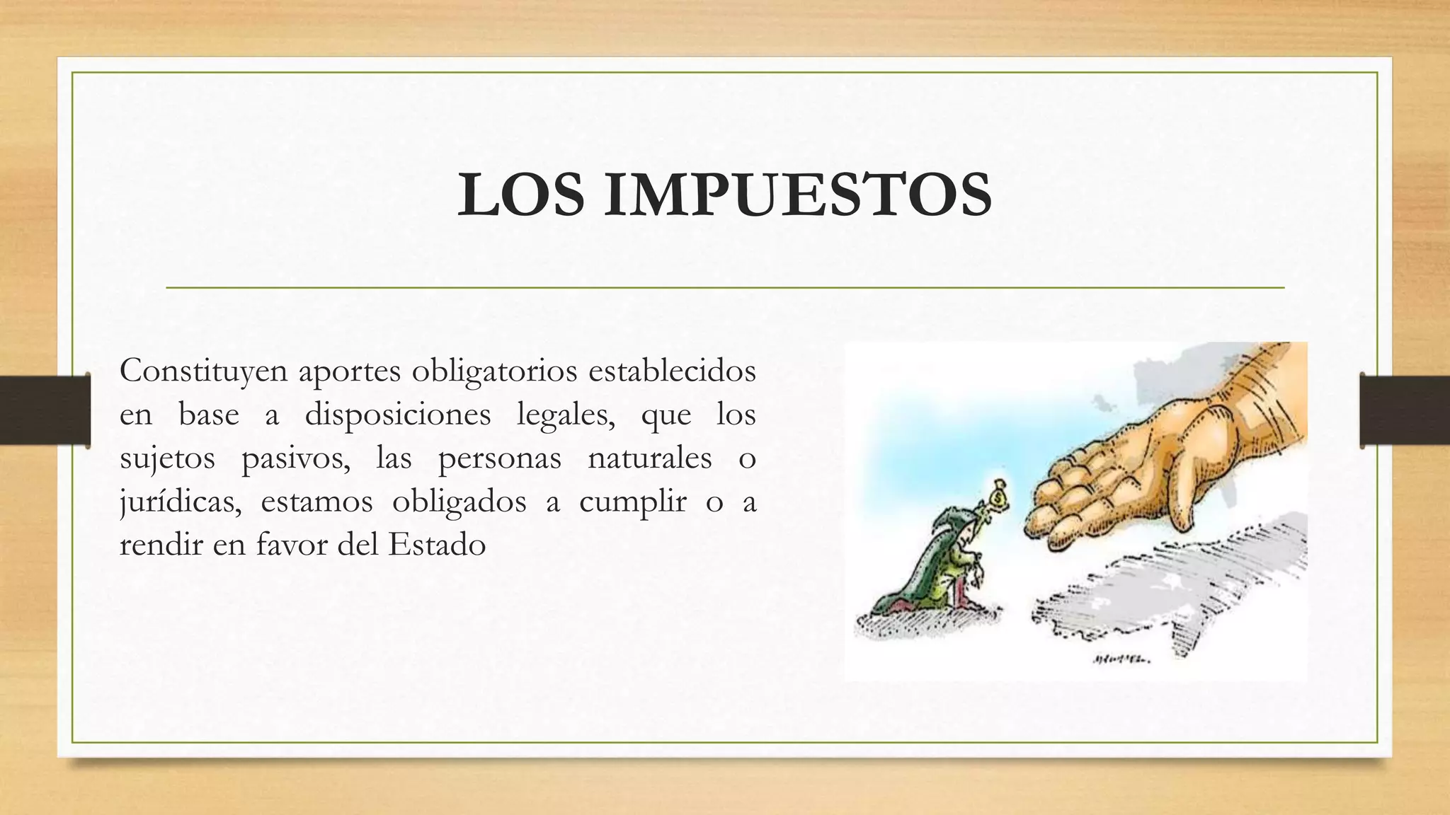 LOS IMPUESTOS
Constituyen aportes obligatorios establecidos
en base a disposiciones legales, que los
sujetos pasivos, las personas naturales o
jurídicas, estamos obligados a cumplir o a
rendir en favor del Estado