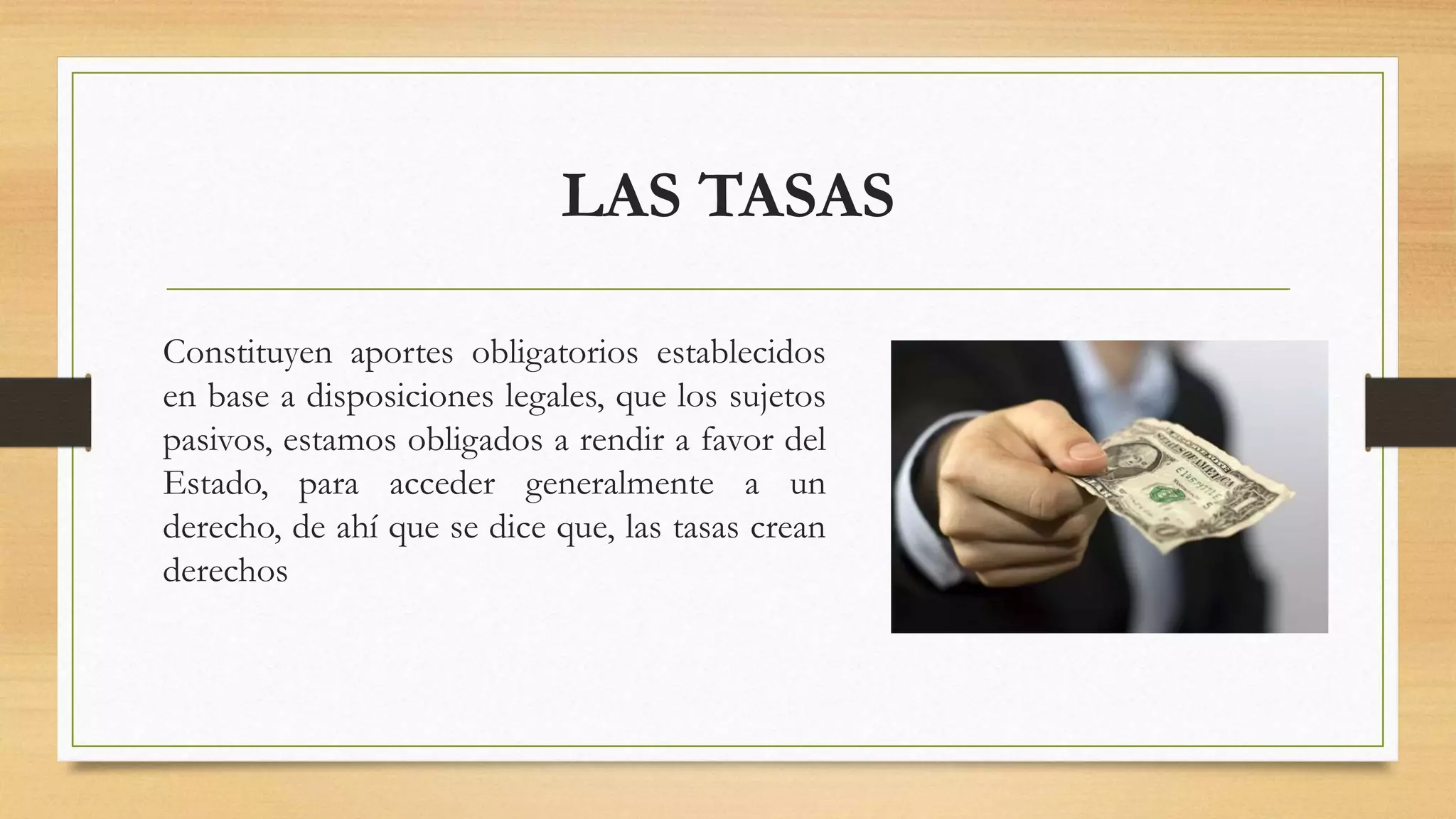 LAS TASAS
Constituyen aportes obligatorios establecidos
en base a disposiciones legales, que los sujetos
pasivos, estamos obligados a rendir a favor del
Estado, para acceder generalmente a un
derecho, de ahí que se dice que, las tasas crean
derechos