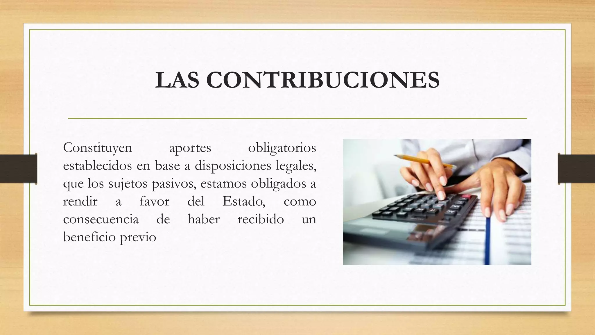 LAS CONTRIBUCIONES
Constituyen aportes obligatorios
establecidos en base a disposiciones legales,
que los sujetos pasivos, estamos obligados a
rendir a favor del Estado, como
consecuencia de haber recibido un
beneficio previo