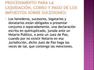    Los herederos, sucesores, legatarios y
    donatarios están obligados a presentar
    conjunta o separadamente, una declaración
    escrita en quintuplicado, jurada ante un
    Notario Público, o ante un Juez de Paz,
    cuando por no existir Notario en esa
    Jurisdicción, dicho Juez de Paz haga las
    veces de tal, que contenga las menciones.
 