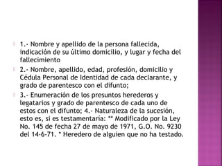    1.- Nombre y apellido de la persona fallecida,
    indicación de su último domicilio, y lugar y fecha del
    fallecimiento
   2.- Nombre, apellido, edad, profesión, domicilio y
    Cédula Personal de Identidad de cada declarante, y
    grado de parentesco con el difunto;
   3.- Enumeración de los presuntos herederos y
    legatarios y grado de parentesco de cada uno de
    estos con el difunto; 4.- Naturaleza de la sucesión,
    esto es, si es testamentaría: ** Modificado por la Ley
    No. 145 de fecha 27 de mayo de 1971, G.O. No. 9230
    del 14-6-71. * Heredero de alguien que no ha testado.
 