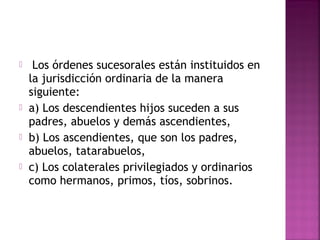    Los órdenes sucesorales están instituidos en
    la jurisdicción ordinaria de la manera
    siguiente:
   a) Los descendientes hijos suceden a sus
    padres, abuelos y demás ascendientes,
   b) Los ascendientes, que son los padres,
    abuelos, tatarabuelos,
   c) Los colaterales privilegiados y ordinarios
    como hermanos, primos, tíos, sobrinos.
 
