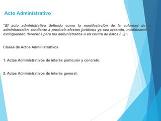 Acto Administrativo
“El acto administrativo definido como la manifestación de la voluntad de la
administración, tendiente a producir efectos jurídicos ya sea creando, modificando o
extinguiendo derechos para los administrados o en contra de éstos (…)”.
Clases de Actos Administrativos
1. Actos Administrativos de interés particular y concreto.
2. Actos Administrativos de interés general.
 
