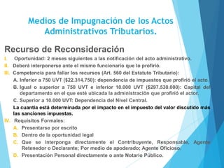 Medios de Impugnación de los Actos
Administrativos Tributarios.
Recurso de Reconsideración
I. Oportunidad: 2 meses siguientes a las notificación del acto administrativo.
II. Deberá interponerse ante el mismo funcionario que lo profirió.
III. Competencia para fallar los recursos (Art. 560 del Estatuto Tributario):
A. Inferior a 750 UVT ($22.314.750): dependencia de impuestos que profirió el acto.
B. Igual o superior a 750 UVT e inferior 10.000 UVT ($297.530.000): Capital del
departamento en el que esté ubicada la administración que profirió el actor.
C. Superior a 10.000 UVT: Dependencia del Nivel Central.
La cuantía está determinada por el impacto en el impuesto del valor discutido más
las sanciones impuestas.
IV. Requisitos Formales:
A. Presentarse por escrito
B. Dentro de la oportunidad legal
C. Que se interponga directamente el Contribuyente, Responsable, Agente
Retenedor o Declarante; Por medio de apoderado; Agente Oficioso.
D. Presentación Personal directamente o ante Notario Público.
 
