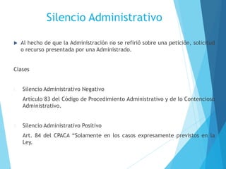 Silencio Administrativo
 Al hecho de que la Administración no se refirió sobre una petición, solicitud
o recurso presentada por una Administrado.
Clases
I. Silencio Administrativo Negativo
Artículo 83 del Código de Procedimiento Administrativo y de lo Contencioso
Administrativo.
II. Silencio Administrativo Positivo
Art. 84 del CPACA “Solamente en los casos expresamente previstos en la
Ley.
 