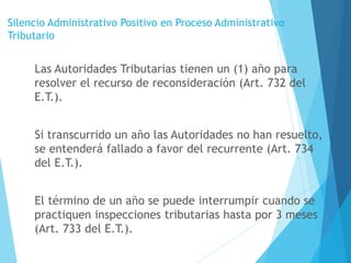 Silencio Administrativo Positivo en Proceso Administrativo
Tributario
Las Autoridades Tributarias tienen un (1) año para
resolver el recurso de reconsideración (Art. 732 del
E.T.).
Si transcurrido un año las Autoridades no han resuelto,
se entenderá fallado a favor del recurrente (Art. 734
del E.T.).
El término de un año se puede interrumpir cuando se
practiquen inspecciones tributarias hasta por 3 meses
(Art. 733 del E.T.).
 