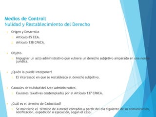 Medios de Control:
Nulidad y Restablecimiento del Derecho
• Origen y Desarrollo
1. Artículo 85 CCA.
2. Artículo 138 CPACA.
• Objeto.
1. Impugnar un acto administrativo que vulnere un derecho subjetivo amparado en una norma
jurídica.
• ¿Quién la puede interponer?
1. El interesado en que se restablezca el derecho subjetivo.
• Causales de Nulidad del Acto Administrativo.
1. Causales taxativas contempladas por el Artículo 137 CPACA.
• ¿Cuál es el término de Caducidad?
1. Se mantiene el término de 4 meses contados a partir del día siguiente de su comunicación,
notificación, expedición o ejecución, según el caso.
 