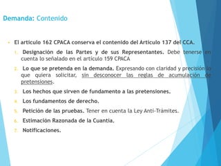 Demanda: Contenido
• El artículo 162 CPACA conserva el contenido del Artículo 137 del CCA.
1. Designación de las Partes y de sus Representantes. Debe tenerse en
cuenta lo señalado en el artículo 159 CPACA
2. Lo que se pretenda en la demanda. Expresando con claridad y precisión lo
que quiera solicitar, sin desconocer las reglas de acumulación de
pretensiones.
3. Los hechos que sirven de fundamento a las pretensiones.
4. Los fundamentos de derecho.
5. Petición de las pruebas. Tener en cuenta la Ley Anti-Trámites.
6. Estimación Razonada de la Cuantía.
7. Notificaciones.
 
