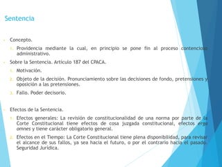 Sentencia
• Concepto.
1. Providencia mediante la cual, en principio se pone fin al proceso contencioso
administrativo.
• Sobre la Sentencia. Artículo 187 del CPACA.
1. Motivación.
2. Objeto de la decisión. Pronunciamiento sobre las decisiones de fondo, pretensiones y
oposición a las pretensiones.
3. Fallo. Poder decisorio.
• Efectos de la Sentencia.
1. Efectos generales: La revisión de constitucionalidad de una norma por parte de la
Corte Constitucional tiene efectos de cosa juzgada constitucional, efectos erga
omnes y tiene carácter obligatorio general.
2. Efectos en el Tiempo: La Corte Constitucional tiene plena disponibilidad, para revisar
el alcance de sus fallos, ya sea hacia el futuro, o por el contrario hacia el pasado.
Seguridad Jurídica.
 