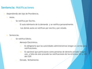 Sentencia: Notificaciones
• Dependiendo del tipo de Providencia.
1. Autos.
I. Se notifica por Escrito.
• El auto Admisorio de la demanda y se notifica personalmente.
• Los demás autos se notifican por escrito y por estado.
2. Sentencias.
I. Se notifica Edicto.
• Mensaje Electrónico.
I. Es obligatorio que las autoridades administrativas tengan un correo para
notificaciones.
II. Es opcional que particulares como personas de derecho privado tengan
uno, a falta de este procede las notificaciones de los Artículos 291 y 293
del CGP.
• Estrado. Verbalmente.
 