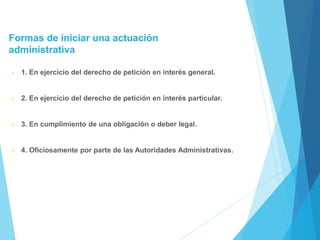Formas de iniciar una actuación
administrativa
• 1. En ejercicio del derecho de petición en interés general.
• 2. En ejercicio del derecho de petición en interés particular.
• 3. En cumplimiento de una obligación o deber legal.
• 4. Oficiosamente por parte de las Autoridades Administrativas.
 