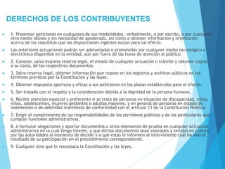 DERECHOS DE LOS CONTRIBUYENTES
 1. Presentar peticiones en cualquiera de sus modalidades, verbalmente, o por escrito, o por cualquier
otro medio idóneo y sin necesidad de apoderado, así como a obtener información y orientación
acerca de los requisitos que las disposiciones vigentes exijan para tal efecto.
 Las anteriores actuaciones podrán ser adelantadas o promovidas por cualquier medio tecnológico o
electrónico disponible en la entidad, aún por fuera de las horas de atención al público.
 2. Conocer, salvo expresa reserva legal, el estado de cualquier actuación o trámite y obtener copias,
a su costa, de los respectivos documentos.
 3. Salvo reserva legal, obtener información que repose en los registros y archivos públicos en los
términos previstos por la Constitución y las leyes.
 4. Obtener respuesta oportuna y eficaz a sus peticiones en los plazos establecidos para el efecto.
 5. Ser tratado con el respeto y la consideración debida a la dignidad de la persona humana.
 6. Recibir atención especial y preferente si se trata de personas en situación de discapacidad, niños,
niñas, adolescentes, mujeres gestantes o adultos mayores, y en general de personas en estado de
indefensión o de debilidad manifiesta de conformidad con el artículo 13 de la Constitución Política.
 7. Exigir el cumplimiento de las responsabilidades de los servidores públicos y de los particulares que
cumplan funciones administrativas.
 8. A formular alegaciones y aportar documentos u otros elementos de prueba en cualquier actuación
administrativa en la cual tenga interés, a que dichos documentos sean valorados y tenidos en cuenta
por las autoridades al momento de decidir y a que estas le informen al interviniente cuál ha sido el
resultado de su participación en el procedimiento correspondiente.
 9. Cualquier otro que le reconozca la Constitución y las leyes.
 