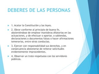 DEBERES DE LAS PERSONAS
 1. Acatar la Constitución y las leyes.
 2. Obrar conforme al principio de buena fe,
absteniéndose de emplear maniobras dilatorias en las
actuaciones, y de efectuar o aportar, a sabiendas,
declaraciones o documentos falsos o hacer afirmaciones
temerarias, entre otras conductas.
 3. Ejercer con responsabilidad sus derechos, y en
consecuencia abstenerse de reiterar solicitudes
evidentemente improcedentes.
 4. Observar un trato respetuoso con los servidores
públicos.
 