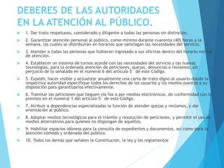 DEBERES DE LAS AUTORIDADES
EN LA ATENCIÓN AL PÚBLICO.
 1. Dar trato respetuoso, considerado y diligente a todas las personas sin distinción.
 2. Garantizar atención personal al público, como mínimo durante cuarenta (40) horas a la
semana, las cuales se distribuirán en horarios que satisfagan las necesidades del servicio.
 3. Atender a todas las personas que hubieran ingresado a sus oficinas dentro del horario normal
de atención.
 4. Establecer un sistema de turnos acorde con las necesidades del servicio y las nuevas
tecnologías, para la ordenada atención de peticiones, quejas, denuncias o reclamos, sin
perjuicio de lo señalado en el numeral 6 del artículo 5° de este Código.
 5. Expedir, hacer visible y actualizar anualmente una carta de trato digno al usuario donde la
respectiva autoridad especifique todos los derechos de los usuarios y los medios puestos a su
disposición para garantizarlos efectivamente.
 6. Tramitar las peticiones que lleguen vía fax o por medios electrónicos, de conformidad con lo
previsto en el numeral 1 del artículo 5° de este Código.
 7. Atribuir a dependencias especializadas la función de atender quejas y reclamos, y dar
orientación al público.
 8. Adoptar medios tecnológicos para el trámite y resolución de peticiones, y permitir el uso de
medios alternativos para quienes no dispongan de aquellos.
 9. Habilitar espacios idóneos para la consulta de expedientes y documentos, así como para la
atención cómoda y ordenada del público.
 10. Todos los demás que señalen la Constitución, la ley y los reglamentos
 