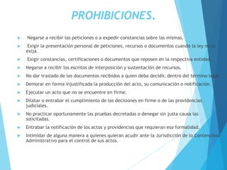 PROHIBICIONES.
 Negarse a recibir las peticiones o a expedir constancias sobre las mismas.
 Exigir la presentación personal de peticiones, recursos o documentos cuando la ley no lo
exija.
 Exigir constancias, certificaciones o documentos que reposen en la respectiva entidad.
 Negarse a recibir los escritos de interposición y sustentación de recursos.
 No dar traslado de los documentos recibidos a quien deba decidir, dentro del término legal.
 Demorar en forma injustificada la producción del acto, su comunicación o notificación.
 Ejecutar un acto que no se encuentre en firme.
 Dilatar o entrabar el cumplimiento de las decisiones en firme o de las providencias
judiciales.
 No practicar oportunamente las pruebas decretadas o denegar sin justa causa las
solicitadas.
 Entrabar la notificación de los actos y providencias que requieran esa formalidad.
 Intimidar de alguna manera a quienes quieran acudir ante la Jurisdicción de lo Contencioso
Administrativo para el control de sus actos.
 