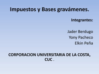 Impuestos y Bases gravámenes.
                             Integrantes:

                           Jader Berdugo
                            Yony Pacheco
                               Elkin Peña

CORPORACION UNIVERSITARIA DE LA COSTA,
               CUC .
 