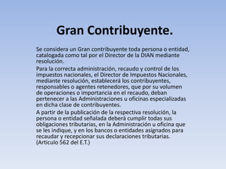 Gran Contribuyente.
Se considera un Gran contribuyente toda persona o entidad,
catalogada como tal por el Director de la DIAN mediante
resolución.
Para la correcta administración, recaudo y control de los
impuestos nacionales, el Director de Impuestos Nacionales,
mediante resolución, establecerá los contribuyentes,
responsables o agentes retenedores, que por su volumen
de operaciones o importancia en el recaudo, deban
pertenecer a las Administraciones u oficinas especializadas
en dicha clase de contribuyentes.
A partir de la publicación de la respectiva resolución, la
persona o entidad señalada deberá cumplir todas sus
obligaciones tributarias, en la Administración u oficina que
se les indique, y en los bancos o entidades asignados para
recaudar y recepcionar sus declaraciones tributarias.
(Articulo 562 del E.T.)
 