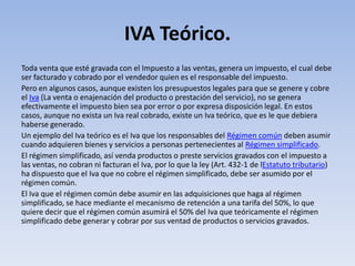 IVA Teórico.
Toda venta que esté gravada con el Impuesto a las ventas, genera un impuesto, el cual debe
ser facturado y cobrado por el vendedor quien es el responsable del impuesto.
Pero en algunos casos, aunque existen los presupuestos legales para que se genere y cobre
el Iva (La venta o enajenación del producto o prestación del servicio), no se genera
efectivamente el impuesto bien sea por error o por expresa disposición legal. En estos
casos, aunque no exista un Iva real cobrado, existe un Iva teórico, que es le que debiera
haberse generado.
Un ejemplo del Iva teórico es el Iva que los responsables del Régimen común deben asumir
cuando adquieren bienes y servicios a personas pertenecientes al Régimen simplificado.
El régimen simplificado, así venda productos o preste servicios gravados con el impuesto a
las ventas, no cobran ni facturan el Iva, por lo que la ley (Art. 432-1 de lEstatuto tributario)
ha dispuesto que el Iva que no cobre el régimen simplificado, debe ser asumido por el
régimen común.
El Iva que el régimen común debe asumir en las adquisiciones que haga al régimen
simplificado, se hace mediante el mecanismo de retención a una tarifa del 50%, lo que
quiere decir que el régimen común asumirá el 50% del Iva que teóricamente el régimen
simplificado debe generar y cobrar por sus ventad de productos o servicios gravados.
 