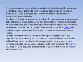 El Iva que se asume, como se hace mediante el mecanismo de Retención en
la fuente, debe ser declarado en la respectiva declaración de retención
mensual, y a la vez puede ser declarado como Iva descontable en la
declaración bimestral de Iva.
Este Iva es teórico toda vez que no se cobra efectivamente, puesto que quien
debe cobrarlo es el vendedor, y este por pertenecer al régimen simplificado
no puede cobrarlo, por lo que el comprador debe contabilizar una retención
y un Iva descontable, pero en ningún momento se ha recibido dinero o su
equivalente por concepto de Iva, es solo un tratamiento contable que se
realiza.
Se debe recordar que el Iva solo es asumido por los responsables del
régimen común, es decir, que si una persona o empresa no es responsable
del Iva (No pertenece a ningún régimen por vender productos o prestar
servicios excluidos o que no causan Iva) no está en la obligación de asumir el
Iva, pues así lo ha expuesto expresamente el Estatuto tributario en artículo
437-2, numeral 4.
 