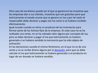 Otro caso de Iva teórico puede ser el que se genera en las muestras que
las empresas dan a sus clientes, muestras que son gratuitas pero que
teóricamente el estado asume que se genera un Iva y por tal razón el
responsable debe declarar y pagar ese Iva como si se hubiera recibido
efectivamente.
Igual sucede cuando se retira un producto de los Inventarios para
formar parte de los Activos fijos de la empresa. En este caso no se ha
realizado una venta, no se ha cobrado valor alguno por concepto de Iva,
pero se debe declarar y pagar el Iva que teóricamente se hubiera
generado si se hubiera vendido la mercancía que ha sido objeto de
activación.
En las donaciones sucede el mismo fenómeno, en el que no se de una
venta y no se recibe dinero alguno por la donación, pero que se debe
calcular el Iva que teóricamente se hubiera generado si el producto en
lugar de ser donado se hubiera vendido.
 